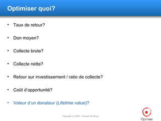 Optimiser quoi? Taux de retour? Don moyen? Collecte brute? Collecte nette? Retour sur investissement / ratio de collecte? Coût d’opportunité? Valeur d’un donateur (Lifetime value)? 