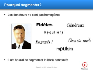 Pourquoi segmenter? Les donateurs ne sont pas homogènes Il est crucial de segmenter la base donateurs Fidèles Généreux Occa sio  nnels i m p u l si fs Engagés ! R é g u l i e r s 