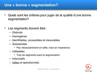 Une « bonne » segmentation? Quels sont les critères pour juger de la qualité d’une bonne segmentation? Les segments doivent être: Distincts Homogènes Identifiables, accessibles et mesurables Substantiels Pas nécessairement en taille, mais en importance Utilisables Trop de segments tuent la segmentation Informatifs Utiles  et opérationnels 