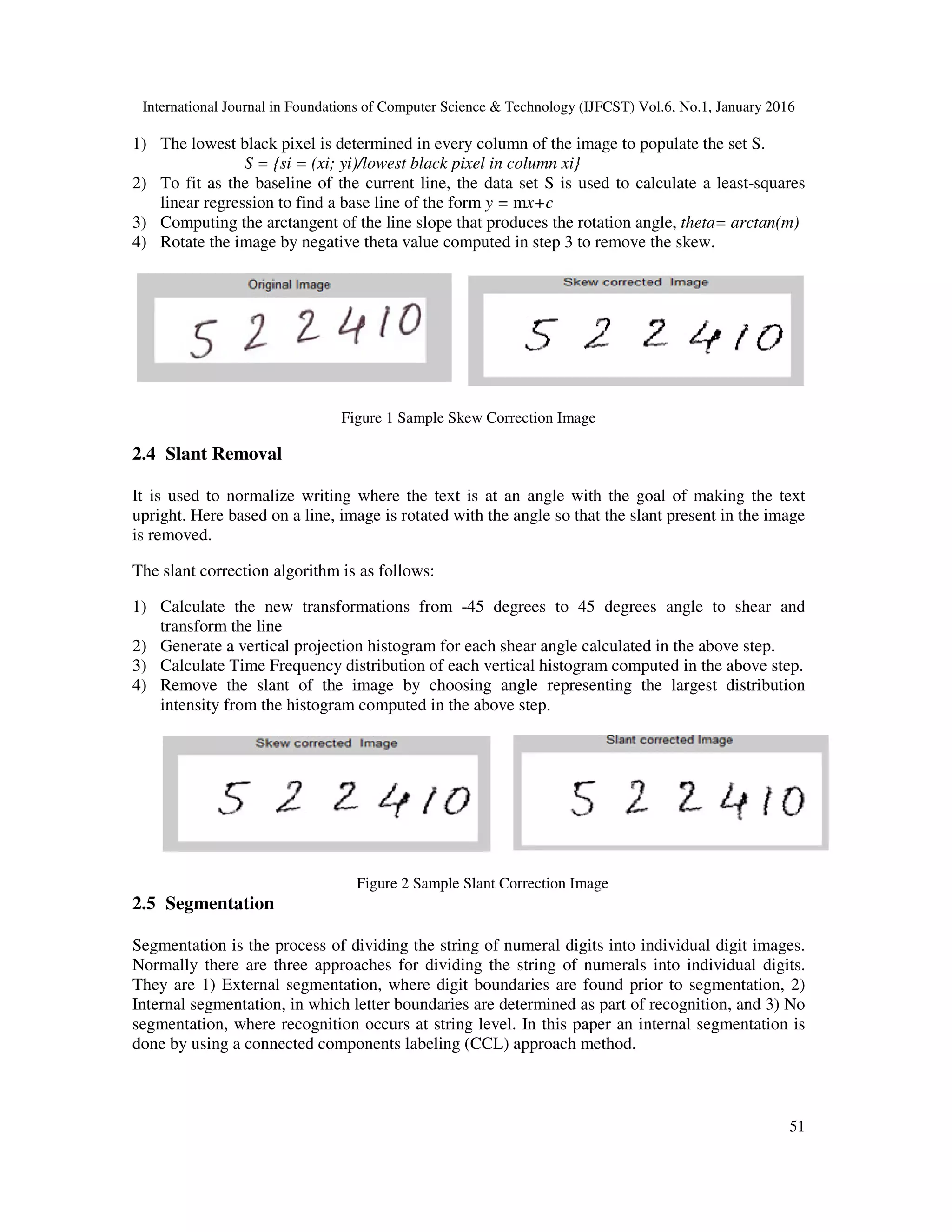 International Journal in Foundations of Computer Science & Technology (IJFCST) Vol.6, No.1, January 2016 51 1) The lowest black pixel is determined in every column of the image to populate the set S. S = {si = (xi; yi)/lowest black pixel in column xi} 2) To fit as the baseline of the current line, the data set S is used to calculate a least-squares linear regression to find a base line of the form y = mx+c 3) Computing the arctangent of the line slope that produces the rotation angle, theta= arctan(m) 4) Rotate the image by negative theta value computed in step 3 to remove the skew. Figure 1 Sample Skew Correction Image 2.4 Slant Removal It is used to normalize writing where the text is at an angle with the goal of making the text upright. Here based on a line, image is rotated with the angle so that the slant present in the image is removed. The slant correction algorithm is as follows: 1) Calculate the new transformations from -45 degrees to 45 degrees angle to shear and transform the line 2) Generate a vertical projection histogram for each shear angle calculated in the above step. 3) Calculate Time Frequency distribution of each vertical histogram computed in the above step. 4) Remove the slant of the image by choosing angle representing the largest distribution intensity from the histogram computed in the above step. Figure 2 Sample Slant Correction Image 2.5 Segmentation Segmentation is the process of dividing the string of numeral digits into individual digit images. Normally there are three approaches for dividing the string of numerals into individual digits. They are 1) External segmentation, where digit boundaries are found prior to segmentation, 2) Internal segmentation, in which letter boundaries are determined as part of recognition, and 3) No segmentation, where recognition occurs at string level. In this paper an internal segmentation is done by using a connected components labeling (CCL) approach method. 