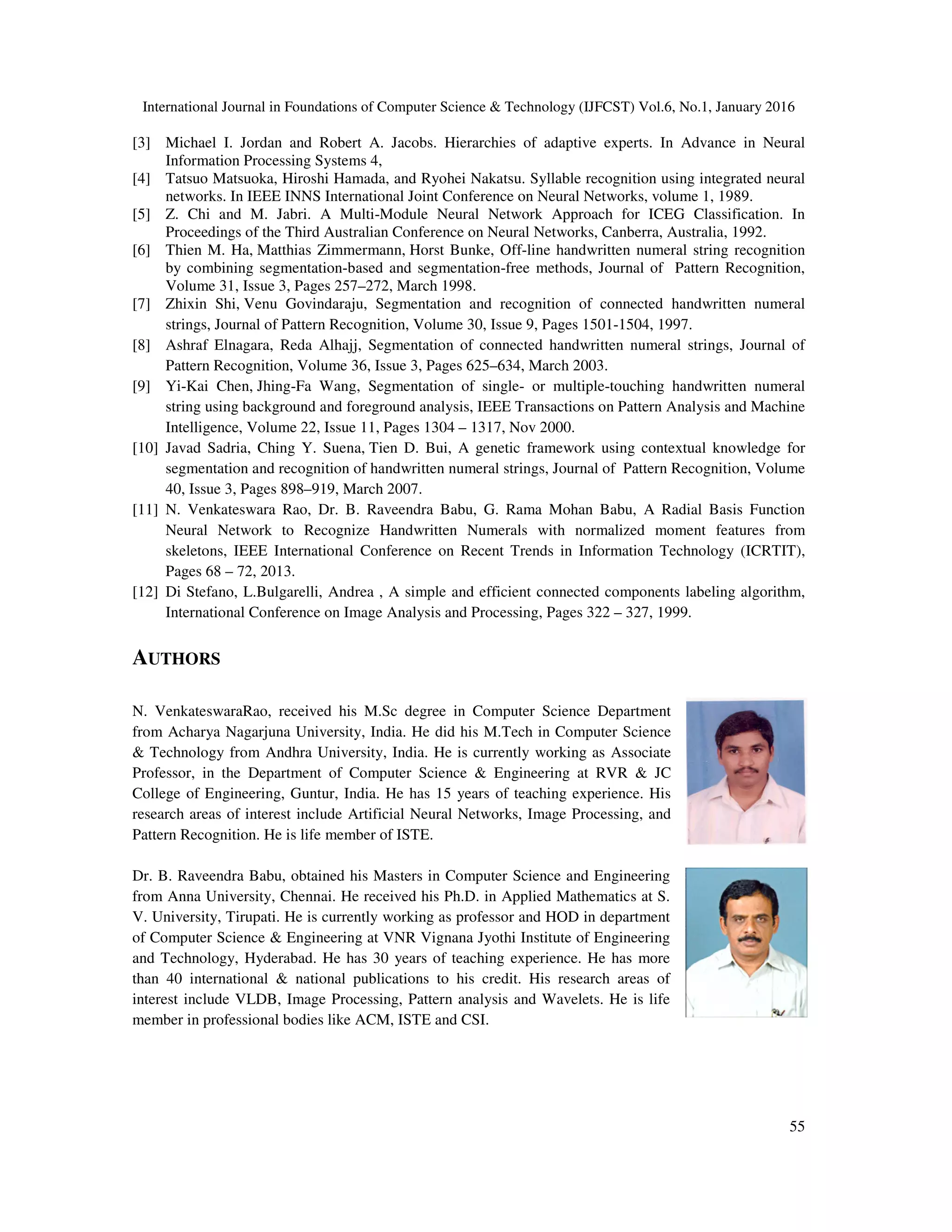 International Journal in Foundations of Computer Science & Technology (IJFCST) Vol.6, No.1, January 2016 55 [3] Michael I. Jordan and Robert A. Jacobs. Hierarchies of adaptive experts. In Advance in Neural Information Processing Systems 4, [4] Tatsuo Matsuoka, Hiroshi Hamada, and Ryohei Nakatsu. Syllable recognition using integrated neural networks. In IEEE INNS International Joint Conference on Neural Networks, volume 1, 1989. [5] Z. Chi and M. Jabri. A Multi-Module Neural Network Approach for ICEG Classification. In Proceedings of the Third Australian Conference on Neural Networks, Canberra, Australia, 1992. [6] Thien M. Ha, Matthias Zimmermann, Horst Bunke, Off-line handwritten numeral string recognition by combining segmentation-based and segmentation-free methods, Journal of Pattern Recognition, Volume 31, Issue 3, Pages 257–272, March 1998. [7] Zhixin Shi, Venu Govindaraju, Segmentation and recognition of connected handwritten numeral strings, Journal of Pattern Recognition, Volume 30, Issue 9, Pages 1501-1504, 1997. [8] Ashraf Elnagara, Reda Alhajj, Segmentation of connected handwritten numeral strings, Journal of Pattern Recognition, Volume 36, Issue 3, Pages 625–634, March 2003. [9] Yi-Kai Chen, Jhing-Fa Wang, Segmentation of single- or multiple-touching handwritten numeral string using background and foreground analysis, IEEE Transactions on Pattern Analysis and Machine Intelligence, Volume 22, Issue 11, Pages 1304 – 1317, Nov 2000. [10] Javad Sadria, Ching Y. Suena, Tien D. Bui, A genetic framework using contextual knowledge for segmentation and recognition of handwritten numeral strings, Journal of Pattern Recognition, Volume 40, Issue 3, Pages 898–919, March 2007. [11] N. Venkateswara Rao, Dr. B. Raveendra Babu, G. Rama Mohan Babu, A Radial Basis Function Neural Network to Recognize Handwritten Numerals with normalized moment features from skeletons, IEEE International Conference on Recent Trends in Information Technology (ICRTIT), Pages 68 – 72, 2013. [12] Di Stefano, L.Bulgarelli, Andrea , A simple and efficient connected components labeling algorithm, International Conference on Image Analysis and Processing, Pages 322 – 327, 1999. AUTHORS N. VenkateswaraRao, received his M.Sc degree in Computer Science Department from Acharya Nagarjuna University, India. He did his M.Tech in Computer Science & Technology from Andhra University, India. He is currently working as Associate Professor, in the Department of Computer Science & Engineering at RVR & JC College of Engineering, Guntur, India. He has 15 years of teaching experience. His research areas of interest include Artificial Neural Networks, Image Processing, and Pattern Recognition. He is life member of ISTE. Dr. B. Raveendra Babu, obtained his Masters in Computer Science and Engineering from Anna University, Chennai. He received his Ph.D. in Applied Mathematics at S. V. University, Tirupati. He is currently working as professor and HOD in department of Computer Science & Engineering at VNR Vignana Jyothi Institute of Engineering and Technology, Hyderabad. He has 30 years of teaching experience. He has more than 40 international & national publications to his credit. His research areas of interest include VLDB, Image Processing, Pattern analysis and Wavelets. He is life member in professional bodies like ACM, ISTE and CSI. 