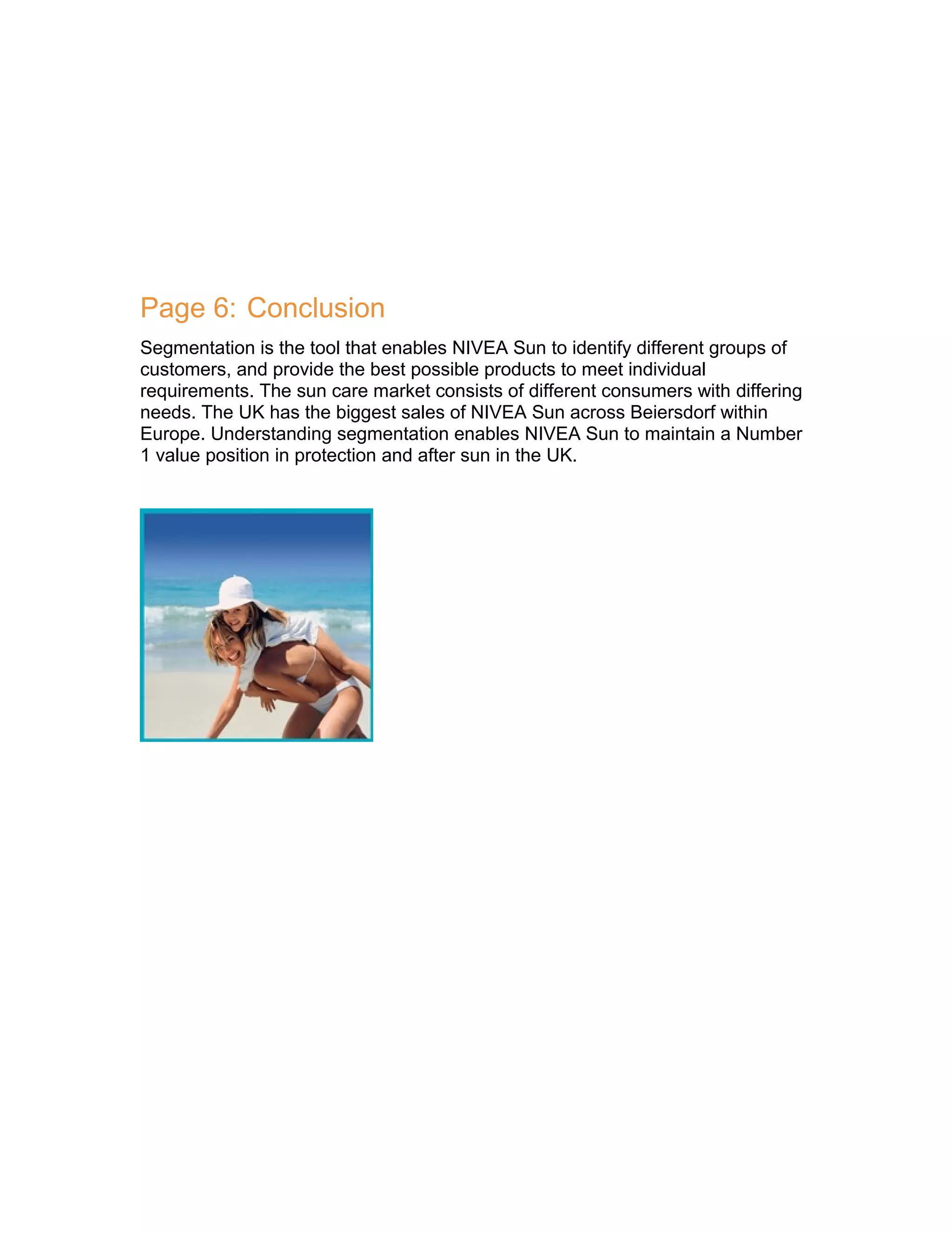 Page 6: Conclusion
Segmentation is the tool that enables NIVEA Sun to identify different groups of
customers, and provide the best possible products to meet individual
requirements. The sun care market consists of different consumers with differing
needs. The UK has the biggest sales of NIVEA Sun across Beiersdorf within
Europe. Understanding segmentation enables NIVEA Sun to maintain a Number
1 value position in protection and after sun in the UK.

 