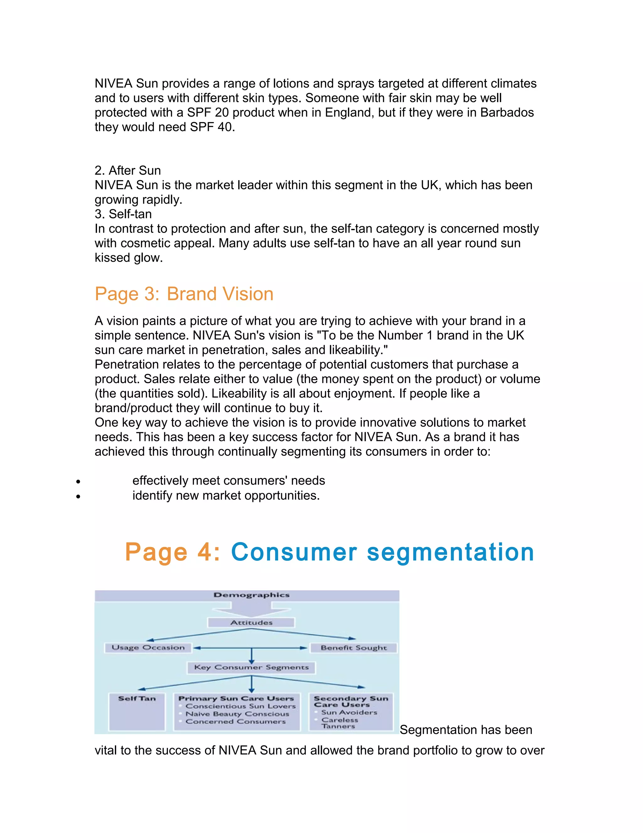 NIVEA Sun provides a range of lotions and sprays targeted at different climates
and to users with different skin types. Someone with fair skin may be well
protected with a SPF 20 product when in England, but if they were in Barbados
they would need SPF 40.
2. After Sun
NIVEA Sun is the market leader within this segment in the UK, which has been
growing rapidly.
3. Self-tan
In contrast to protection and after sun, the self-tan category is concerned mostly
with cosmetic appeal. Many adults use self-tan to have an all year round sun
kissed glow.

Page 3: Brand Vision
A vision paints a picture of what you are trying to achieve with your brand in a
simple sentence. NIVEA Sun's vision is "To be the Number 1 brand in the UK
sun care market in penetration, sales and likeability."
Penetration relates to the percentage of potential customers that purchase a
product. Sales relate either to value (the money spent on the product) or volume
(the quantities sold). Likeability is all about enjoyment. If people like a
brand/product they will continue to buy it.
One key way to achieve the vision is to provide innovative solutions to market
needs. This has been a key success factor for NIVEA Sun. As a brand it has
achieved this through continually segmenting its consumers in order to:
•
•

effectively meet consumers' needs
identify new market opportunities.

Page 4: Consumer segmentation

Segmentation has been
vital to the success of NIVEA Sun and allowed the brand portfolio to grow to over

 