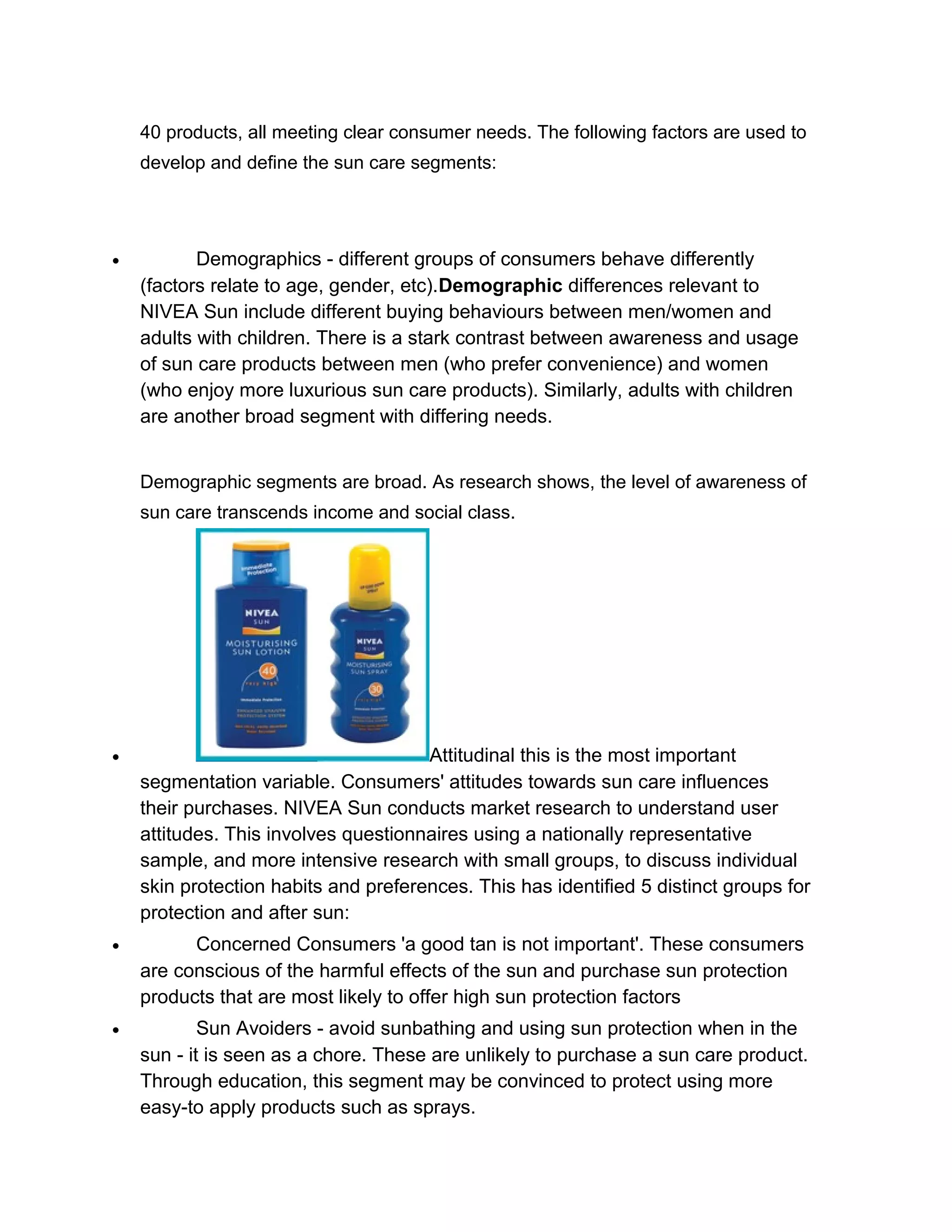 40 products, all meeting clear consumer needs. The following factors are used to
develop and define the sun care segments:

•

Demographics - different groups of consumers behave differently
(factors relate to age, gender, etc).Demographic differences relevant to
NIVEA Sun include different buying behaviours between men/women and
adults with children. There is a stark contrast between awareness and usage
of sun care products between men (who prefer convenience) and women
(who enjoy more luxurious sun care products). Similarly, adults with children
are another broad segment with differing needs.
Demographic segments are broad. As research shows, the level of awareness of
sun care transcends income and social class.

•

Attitudinal this is the most important
segmentation variable. Consumers' attitudes towards sun care influences
their purchases. NIVEA Sun conducts market research to understand user
attitudes. This involves questionnaires using a nationally representative
sample, and more intensive research with small groups, to discuss individual
skin protection habits and preferences. This has identified 5 distinct groups for
protection and after sun:

•

Concerned Consumers 'a good tan is not important'. These consumers
are conscious of the harmful effects of the sun and purchase sun protection
products that are most likely to offer high sun protection factors

•

Sun Avoiders - avoid sunbathing and using sun protection when in the
sun - it is seen as a chore. These are unlikely to purchase a sun care product.
Through education, this segment may be convinced to protect using more
easy-to apply products such as sprays.

 
