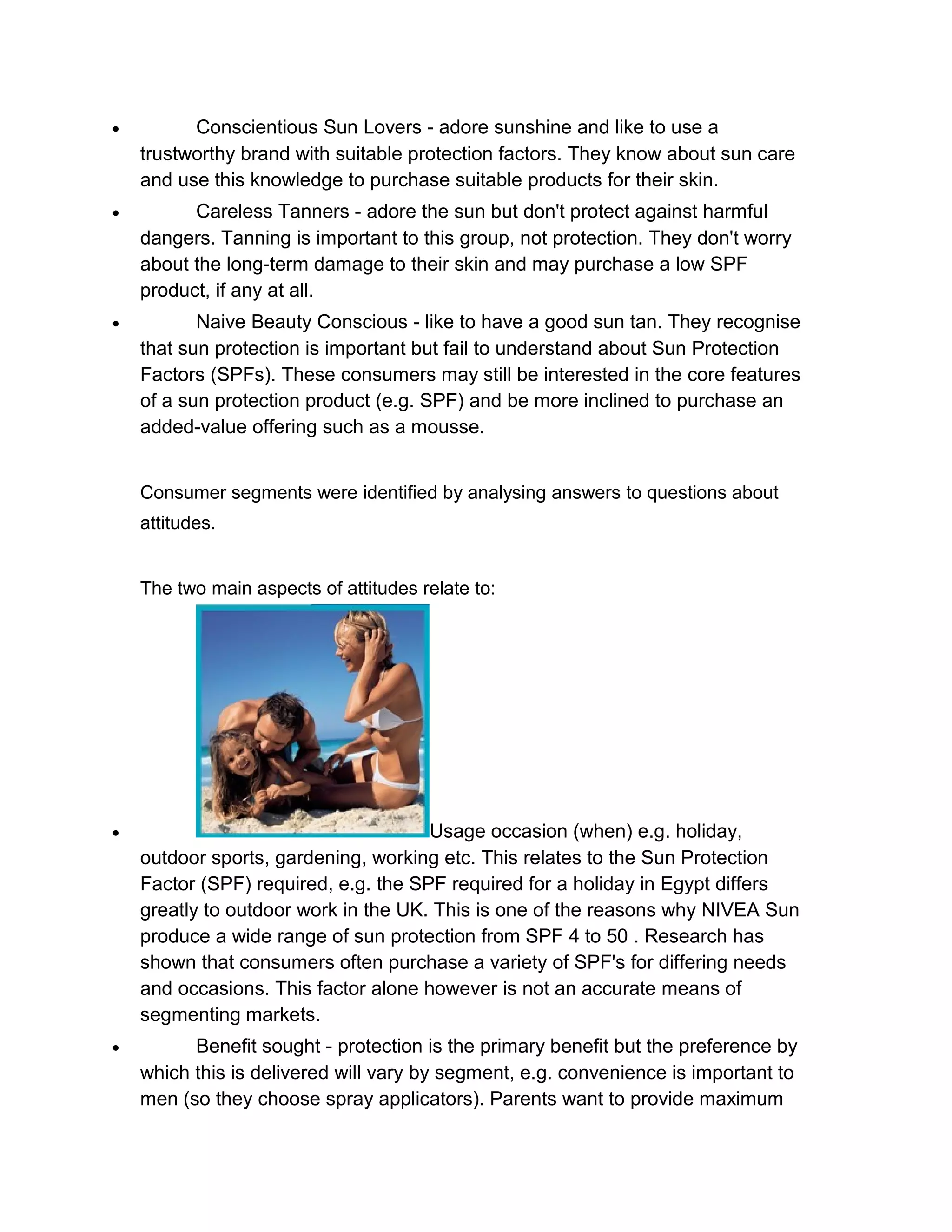 •

Conscientious Sun Lovers - adore sunshine and like to use a
trustworthy brand with suitable protection factors. They know about sun care
and use this knowledge to purchase suitable products for their skin.

•

Careless Tanners - adore the sun but don't protect against harmful
dangers. Tanning is important to this group, not protection. They don't worry
about the long-term damage to their skin and may purchase a low SPF
product, if any at all.

•

Naive Beauty Conscious - like to have a good sun tan. They recognise
that sun protection is important but fail to understand about Sun Protection
Factors (SPFs). These consumers may still be interested in the core features
of a sun protection product (e.g. SPF) and be more inclined to purchase an
added-value offering such as a mousse.
Consumer segments were identified by analysing answers to questions about
attitudes.
The two main aspects of attitudes relate to:

•

Usage occasion (when) e.g. holiday,
outdoor sports, gardening, working etc. This relates to the Sun Protection
Factor (SPF) required, e.g. the SPF required for a holiday in Egypt differs
greatly to outdoor work in the UK. This is one of the reasons why NIVEA Sun
produce a wide range of sun protection from SPF 4 to 50 . Research has
shown that consumers often purchase a variety of SPF's for differing needs
and occasions. This factor alone however is not an accurate means of
segmenting markets.

•

Benefit sought - protection is the primary benefit but the preference by
which this is delivered will vary by segment, e.g. convenience is important to
men (so they choose spray applicators). Parents want to provide maximum

 