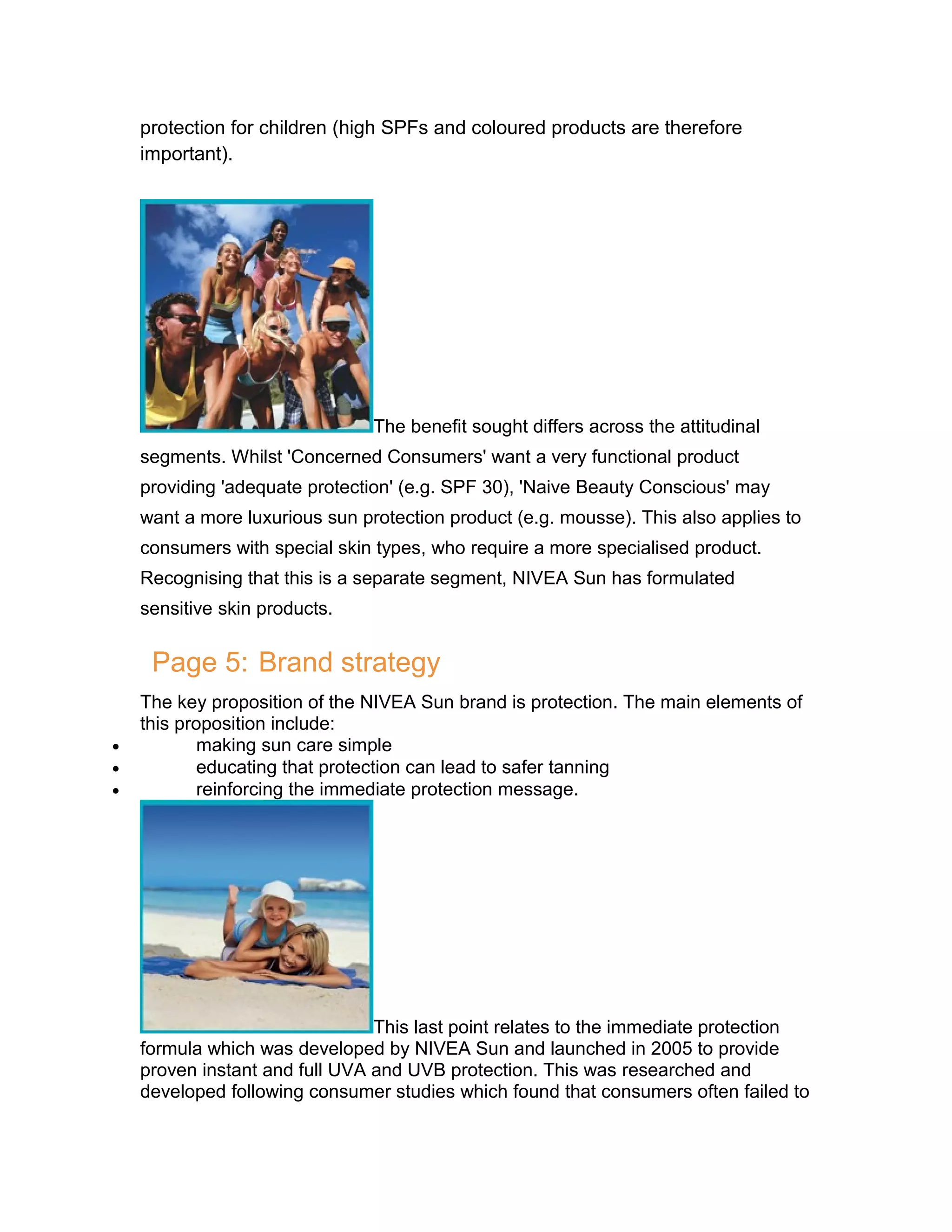protection for children (high SPFs and coloured products are therefore
important).

The benefit sought differs across the attitudinal
segments. Whilst 'Concerned Consumers' want a very functional product
providing 'adequate protection' (e.g. SPF 30), 'Naive Beauty Conscious' may
want a more luxurious sun protection product (e.g. mousse). This also applies to
consumers with special skin types, who require a more specialised product.
Recognising that this is a separate segment, NIVEA Sun has formulated
sensitive skin products.

Page 5: Brand strategy
•
•
•

The key proposition of the NIVEA Sun brand is protection. The main elements of
this proposition include:
making sun care simple
educating that protection can lead to safer tanning
reinforcing the immediate protection message.

This last point relates to the immediate protection
formula which was developed by NIVEA Sun and launched in 2005 to provide
proven instant and full UVA and UVB protection. This was researched and
developed following consumer studies which found that consumers often failed to

 