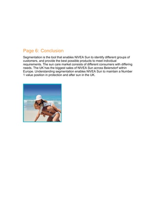 Page 6: Conclusion
Segmentation is the tool that enables NIVEA Sun to identify different groups of
customers, and provide the best possible products to meet individual
requirements. The sun care market consists of different consumers with differing
needs. The UK has the biggest sales of NIVEA Sun across Beiersdorf within
Europe. Understanding segmentation enables NIVEA Sun to maintain a Number
1 value position in protection and after sun in the UK.

 