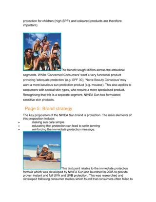 protection for children (high SPFs and coloured products are therefore
important).

The benefit sought differs across the attitudinal
segments. Whilst 'Concerned Consumers' want a very functional product
providing 'adequate protection' (e.g. SPF 30), 'Naive Beauty Conscious' may
want a more luxurious sun protection product (e.g. mousse). This also applies to
consumers with special skin types, who require a more specialised product.
Recognising that this is a separate segment, NIVEA Sun has formulated
sensitive skin products.

Page 5: Brand strategy
•
•
•

The key proposition of the NIVEA Sun brand is protection. The main elements of
this proposition include:
making sun care simple
educating that protection can lead to safer tanning
reinforcing the immediate protection message.

This last point relates to the immediate protection
formula which was developed by NIVEA Sun and launched in 2005 to provide
proven instant and full UVA and UVB protection. This was researched and
developed following consumer studies which found that consumers often failed to

 
