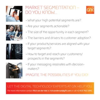 MARKET SEGMENTATION –
                   DO YOU KNOW...
                    • What your high potential segments are?
                    • Are your segments actionable?
                    • The size of the opportunity in each segment?
                    • The barriers and drivers to customer adoption?
                    • If your products/services are aligned with your
                      target segments?
                    • How to target and reach your customers/
                      prospects in the segments?
                    • If your messaging resonates with decision-
                      makers?
                    IMAGINE THE POSSIBILITIES IF YOU DID!


LET THE DIGITAL TECHNOLOGY EXPERTS AT GfK HELP YOU.
For more information contact Rick van der Wal at rickvanderwal@gfk.com or call +1 415 762 1041.
 