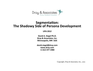  




                  Segmenta(on:	
  	
  
The	
  Shadowy	
  Side	
  of	
  Persona	
  Development	
  
                            UPA	
  2012	
  
                                    	
  
                    David	
  A.	
  Siegel	
  Ph.D.	
  
                   Dray	
  &	
  Associates,	
  Inc.	
  
                   Minneapolis,	
  MN	
  	
  USA	
  
                                         	
  	
  	
  	
  	
  	
  
                   david.siegel@dray.com	
  	
  	
  
                       www.dray.com	
  
                      +1	
  612	
  377	
  1980	
  
                                       	
  


                                        	
  


                                                      u     Copyright,	
  Dray	
  &	
  Associates,	
  Inc.,	
  2012	
  
                                                                                Copyright 2012
 