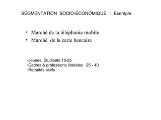 SEGMENTATION SOCIO-ECONOMIQUE : Exemple

• Marché de la téléphonie mobile
• Marché de la carte bancaire

-Jeunes, Etudiants 18-25
-Cadres & professions libérales 25 - 40
-Retraités actifs

 