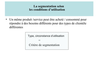 La segmentation selon
les conditions d’utilisation
• Un même produit /service peut être acheté / consommé pour
répondre à des besoins différents pour des types de clientèle
différentes
Type, circonstance d’utilisation

=
Critère de segmentation

 