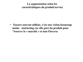 La segmentation selon les
caractéristiques du produit/service

• Encore souvent utilisée, c'est une vision beaucoup
moins marketing car elle part du produit pour
"trouver le « marché » et non l'inverse

 