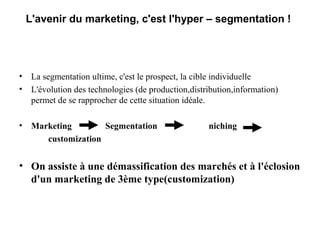 L'avenir du marketing, c'est l'hyper – segmentation !

• La segmentation ultime, c'est le prospect, la cible individuelle
• L'évolution des technologies (de production,distribution,information)
permet de se rapprocher de cette situation idéale.
• Marketing
Segmentation
customization

niching

• On assiste à une démassification des marchés et à l'éclosion
d'un marketing de 3ème type(customization)

 