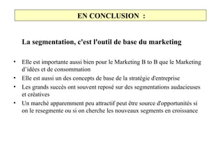 EN CONCLUSION :
La segmentation, c'est l'outil de base du marketing
•
•
•
•

Elle est importante aussi bien pour le Marketing B to B que le Marketing
d’idées et de consommation
Elle est aussi un des concepts de base de la stratégie d'entreprise
Les grands succès ont souvent reposé sur des segmentations audacieuses
et créatives
Un marché apparemment peu attractif peut être source d'opportunités si
on le resegmente ou si on cherche les nouveaux segments en croissance

 