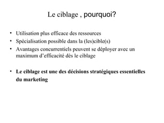 Le ciblage , pourquoi?
• Utilisation plus efficace des ressources
• Spécialisation possible dans la (les)cible(s)
• Avantages concurrentiels peuvent se déployer avec un
maximum d’efficacité dès le ciblage
• Le ciblage est une des décisions stratégiques essentielles
du marketing

 