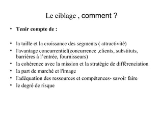 Le ciblage , comment ?
• Tenir compte de :
• la taille et la croissance des segments ( attractivité)
• l'avantage concurrentiel(concurrence ,clients, substituts,
barrières à l’entrée, fournisseurs)
• la cohérence avec la mission et la stratégie de différenciation
• la part de marché et l'image
• l'adéquation des ressources et compétences- savoir faire
• le degré de risque

 