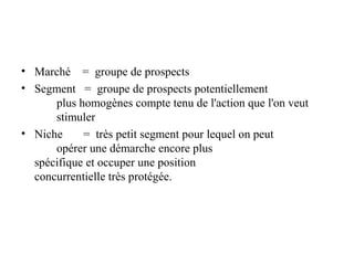 • Marché = groupe de prospects
• Segment = groupe de prospects potentiellement
plus homogènes compte tenu de l'action que l'on veut
stimuler
• Niche
= très petit segment pour lequel on peut
opérer une démarche encore plus
spécifique et occuper une position
concurrentielle très protégée.

 