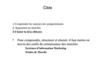 Cible

1-Comprendre les moteurs des comportements
2- Segmenter les marchés
3-Choisir la (les) cibles(s)

•

Pour comprendre, structurer et choisir, il faut mettre en
œuvre des outils de connaissance des marchés
Systèmes d’information Marketing
Etudes de Marché

 