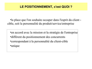 LE POSITIONNEMENT, c'est QUOI ?

•la place que l'on souhaite occuper dans l'esprit du client cible, soit la personnalité du produit/service/entreprise
•en accord avec la mission et la stratégie de l'entreprise
•différent du positionnement des concurrents
•correspondant à la personnalité du client-cible
•unique

 