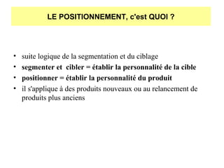 LE POSITIONNEMENT, c'est QUOI ?

•
•
•
•

suite logique de la segmentation et du ciblage
segmenter et cibler = établir la personnalité de la cible
positionner = établir la personnalité du produit
il s'applique à des produits nouveaux ou au relancement de
produits plus anciens

 