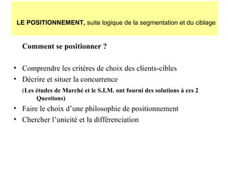 LE POSITIONNEMENT, suite logique de la segmentation et du ciblage

Comment se positionner ?
• Comprendre les critères de choix des clients-cibles
• Décrire et situer la concurrence
(Les études de Marché et le S.I.M. ont fourni des solutions à ces 2
Questions)

• Faire le choix d’une philosophie de positionnement
• Chercher l’unicité et la différenciation

 
