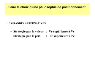 Faire le choix d’une philosophie de positionnement

• 2 GRANDES ALTERNATIVES

– Stratégie par la valeur : Ve supérieure à Vc
– Stratégie par le prix
: Pe supérieure à Pc

 