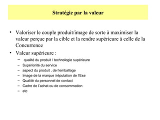 Stratégie par la valeur

• Valoriser le couple produit/image de sorte à maximiser la
valeur perçue par la cible et la rendre supérieure à celle de la
Concurrence
• Valeur supérieure :
–
–
–
–
–
–
–

qualité du produit / technologie supérieure
Supériorité du service
aspect du produit , de l’emballage
Image de la marque /réputation de l’Ese
Qualité du personnel de contact
Cadre de l’achat ou de consommation
etc

 