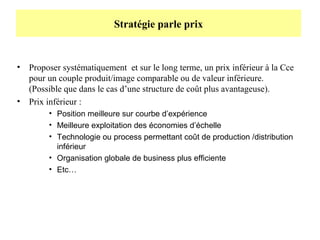 Stratégie parle prix

•

•

Proposer systématiquement et sur le long terme, un prix inférieur à la Cce
pour un couple produit/image comparable ou de valeur inférieure.
(Possible que dans le cas d’une structure de coût plus avantageuse).
Prix inférieur :
• Position meilleure sur courbe d’expérience
• Meilleure exploitation des économies d’échelle
• Technologie ou process permettant coût de production /distribution
inférieur
• Organisation globale de business plus efficiente
• Etc…

 