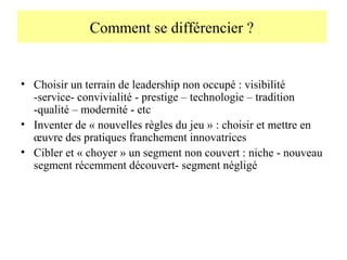 Comment se différencier ?

• Choisir un terrain de leadership non occupé : visibilité
-service- convivialité - prestige – technologie – tradition
-qualité – modernité - etc
• Inventer de « nouvelles règles du jeu » : choisir et mettre en
œuvre des pratiques franchement innovatrices
• Cibler et « choyer » un segment non couvert : niche - nouveau
segment récemment découvert- segment négligé

 