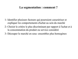 La segmentation : comment ?

1- Identifier plusieurs facteurs qui pourraient caractériser et
expliquer les comportements d'achat au sein du marché
2- Choisir le critère le plus discriminant par rapport à l'achat et à
la consommation du produit ou service considéré
3- Découper le marché en sous -ensembles plus homogènes

 
