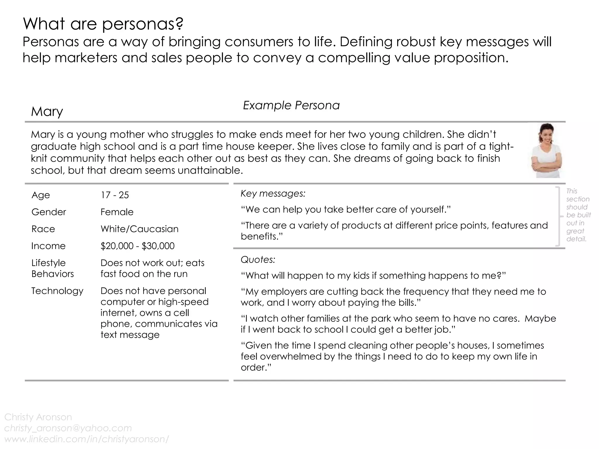 What are personas?
Personas are a way of bringing consumers to life. Defining robust key messages will
help marketers and sales people to convey a compelling value proposition.
Christy Aronson
christy_aronson@yahoo.com
www.linkedin.com/in/christyaronson/
Example Persona
Mary
Mary is a young mother who struggles to make ends meet for her two young children. She didn’t
graduate high school and is a part time house keeper. She lives close to family and is part of a tight-
knit community that helps each other out as best as they can. She dreams of going back to finish
school, but that dream seems unattainable.
Age 17 - 25
Gender Female
Race White/Caucasian
Income $20,000 - $30,000
Lifestyle
Behaviors
Does not work out; eats
fast food on the run
Technology Does not have personal
computer or high-speed
internet, owns a cell
phone, communicates via
text message
Quotes:
“What will happen to my kids if something happens to me?”
“My employers are cutting back the frequency that they need me to
work, and I worry about paying the bills.”
“I watch other families at the park who seem to have no cares. Maybe
if I went back to school I could get a better job.”
“Given the time I spend cleaning other people’s houses, I sometimes
feel overwhelmed by the things I need to do to keep my own life in
order.”
Key messages:
“We can help you take better care of yourself.”
“There are a variety of products at different price points, features and
benefits.”
This
section
should
be built
out in
great
detail.
 