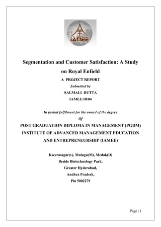 Page | 1
Segmentation and Customer Satisfaction: A Study
on Royal Enfield
A PROJECT REPORT
Submitted by
SALMALI DUTTA
IAMEE/10/04
In partial fulfilment for the award of the degree
Of
POST GRADUATION DIPLOMA IN MANAGEMENT (PGDM)
INSTITUTE OF ADVANCED MANAGEMENT EDUCATION
AND ENTREPRENEURSHIP (IAMEE)
Kseerasagar(v), Mulugu(M), Medak(D)
Beside Biotechnology Park,
Greater Hyderabad,
Andhra Pradesh,
Pin 5002279
 