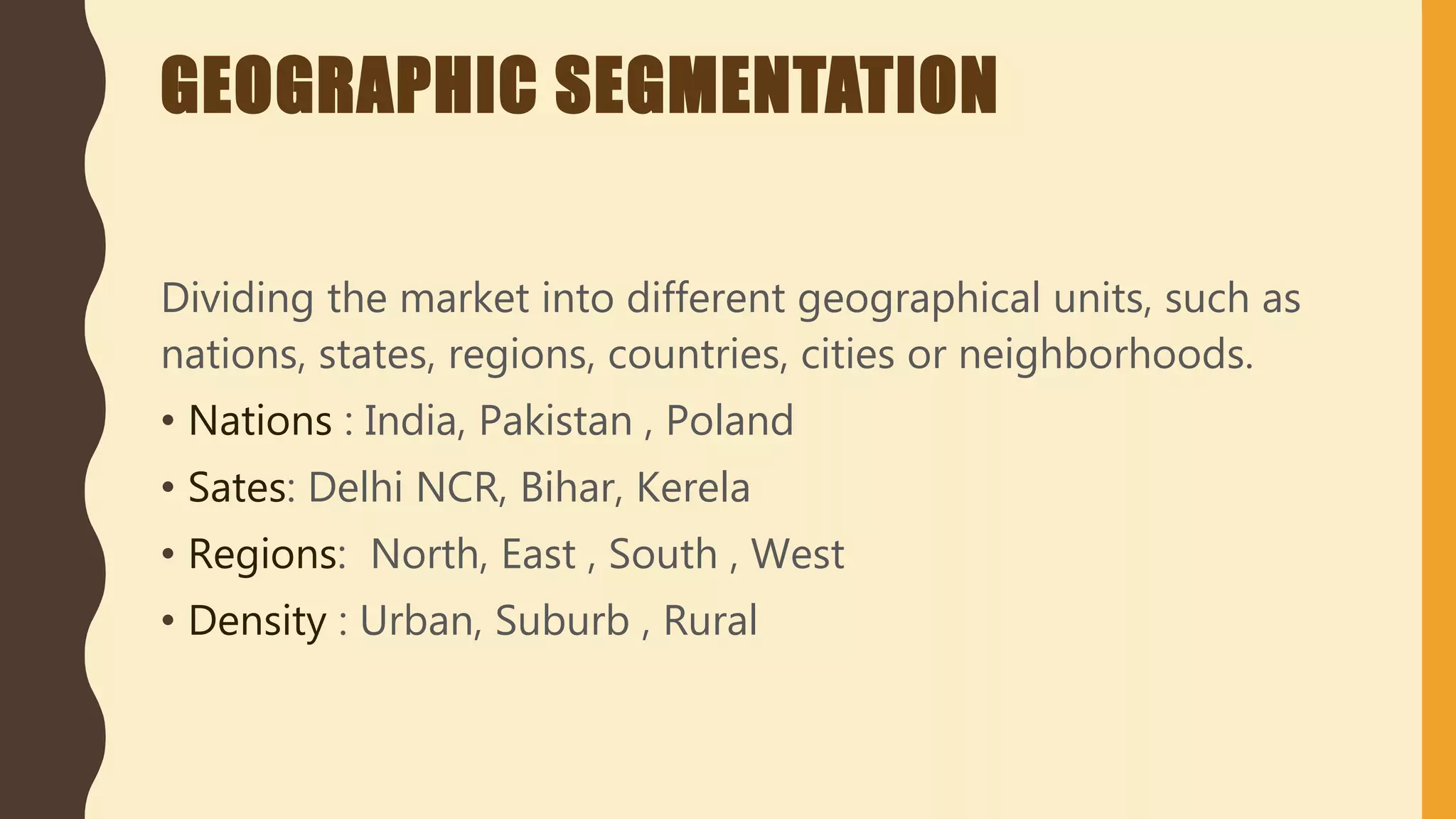 GEOGRAPHIC SEGMENTATION
Dividing the market into different geographical units, such as
nations, states, regions, countries, cities or neighborhoods.
• Nations : India, Pakistan , Poland
• Sates: Delhi NCR, Bihar, Kerela
• Regions: North, East , South , West
• Density : Urban, Suburb , Rural
 