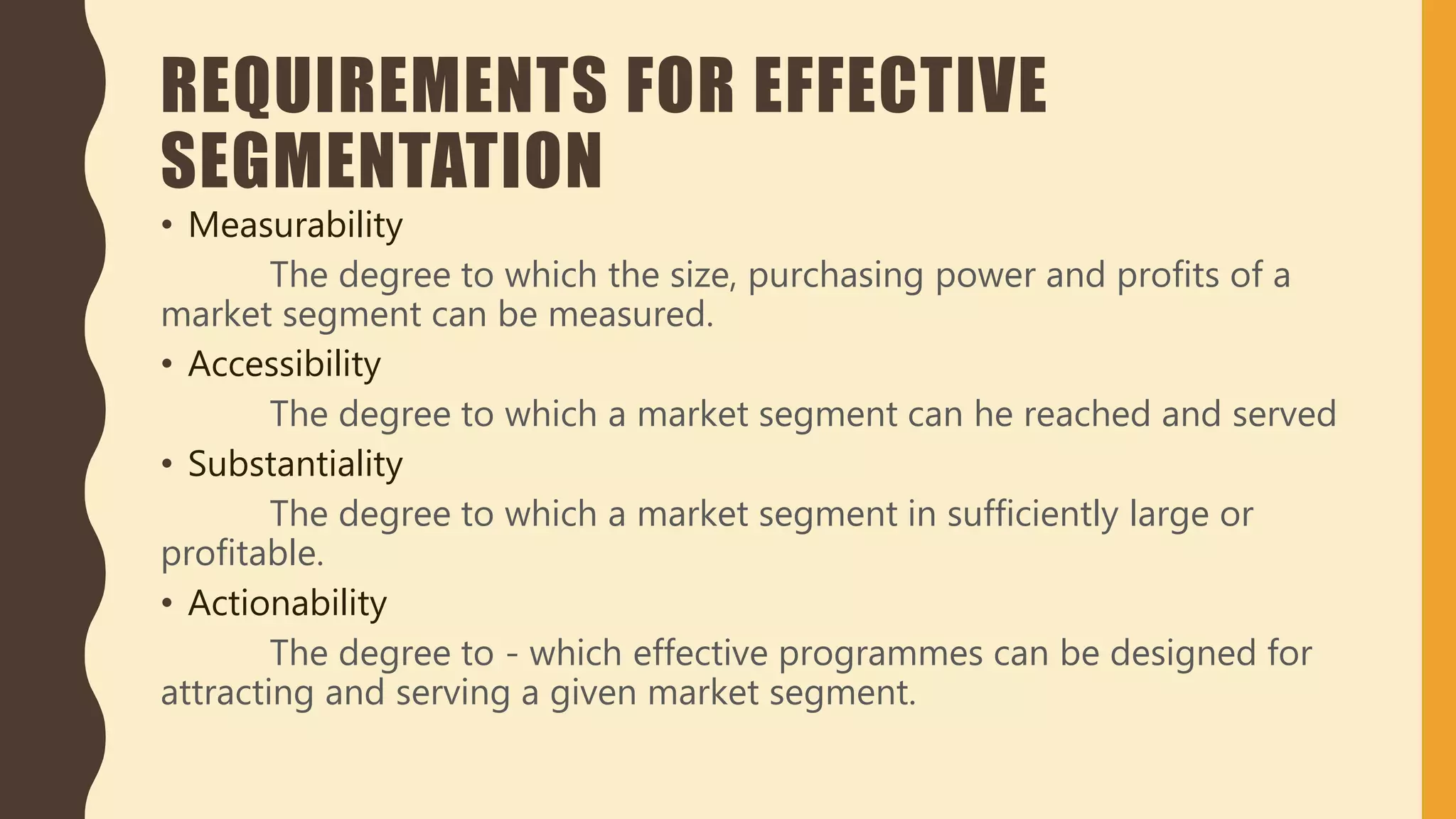 REQUIREMENTS FOR EFFECTIVE
SEGMENTATION
• Measurability
The degree to which the size, purchasing power and profits of a
market segment can be measured.
• Accessibility
The degree to which a market segment can he reached and served
• Substantiality
The degree to which a market segment in sufficiently large or
profitable.
• Actionability
The degree to - which effective programmes can be designed for
attracting and serving a given market segment.
 