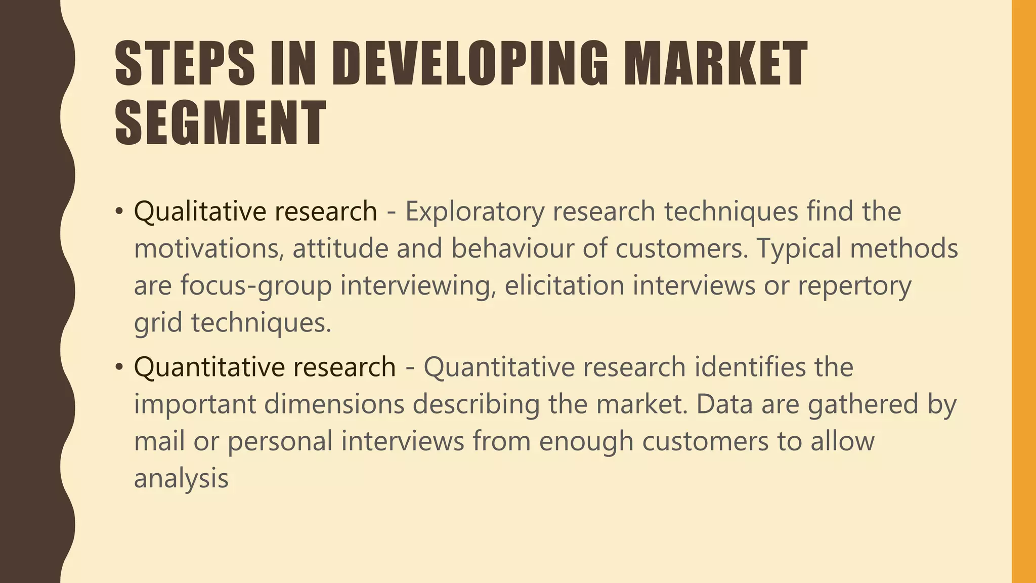 STEPS IN DEVELOPING MARKET
SEGMENT
• Qualitative research - Exploratory research techniques find the
motivations, attitude and behaviour of customers. Typical methods
are focus-group interviewing, elicitation interviews or repertory
grid techniques.
• Quantitative research - Quantitative research identifies the
important dimensions describing the market. Data are gathered by
mail or personal interviews from enough customers to allow
analysis
 