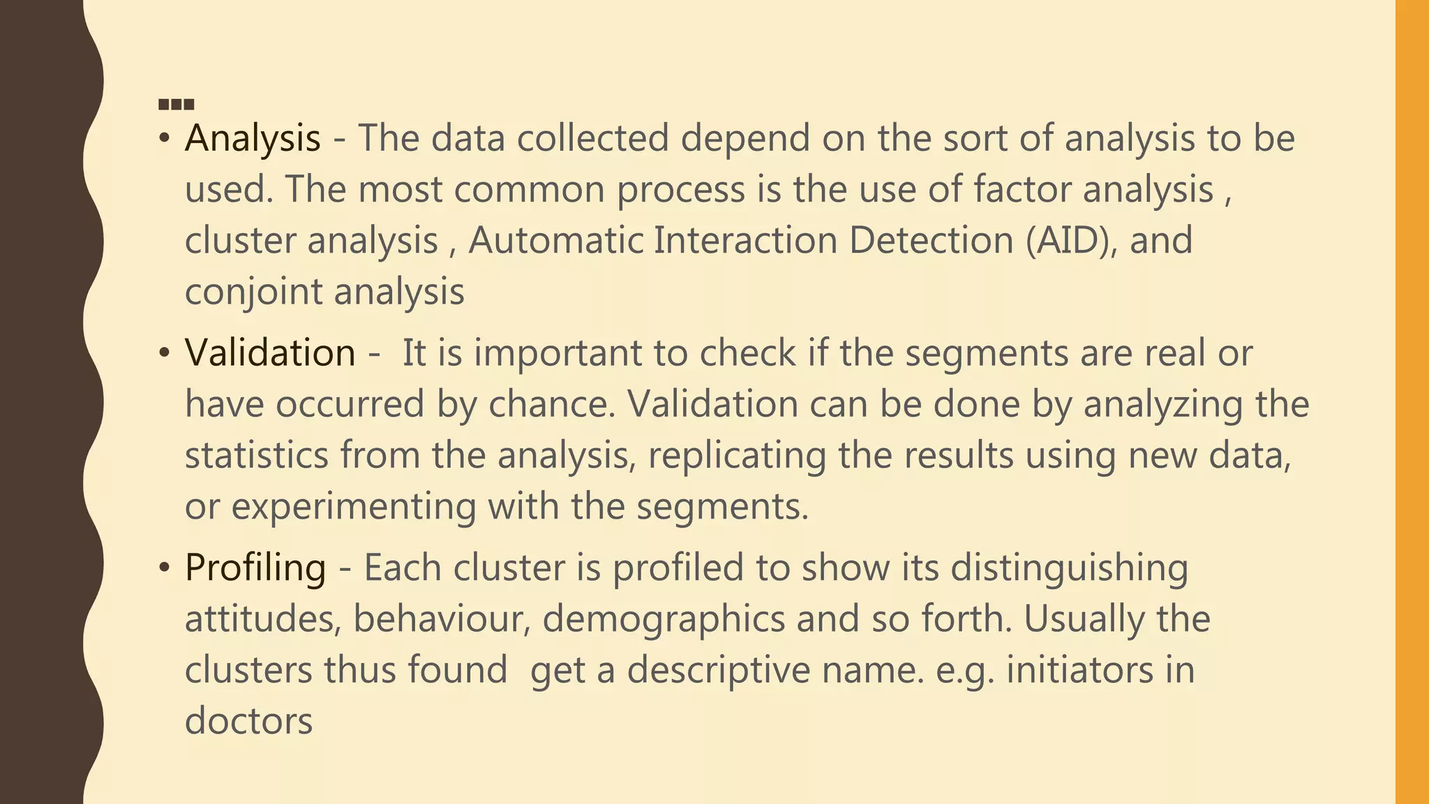 …
• Analysis - The data collected depend on the sort of analysis to be
used. The most common process is the use of factor analysis ,
cluster analysis , Automatic Interaction Detection (AID), and
conjoint analysis
• Validation - It is important to check if the segments are real or
have occurred by chance. Validation can be done by analyzing the
statistics from the analysis, replicating the results using new data,
or experimenting with the segments.
• Profiling - Each cluster is profiled to show its distinguishing
attitudes, behaviour, demographics and so forth. Usually the
clusters thus found get a descriptive name. e.g. initiators in
doctors
 