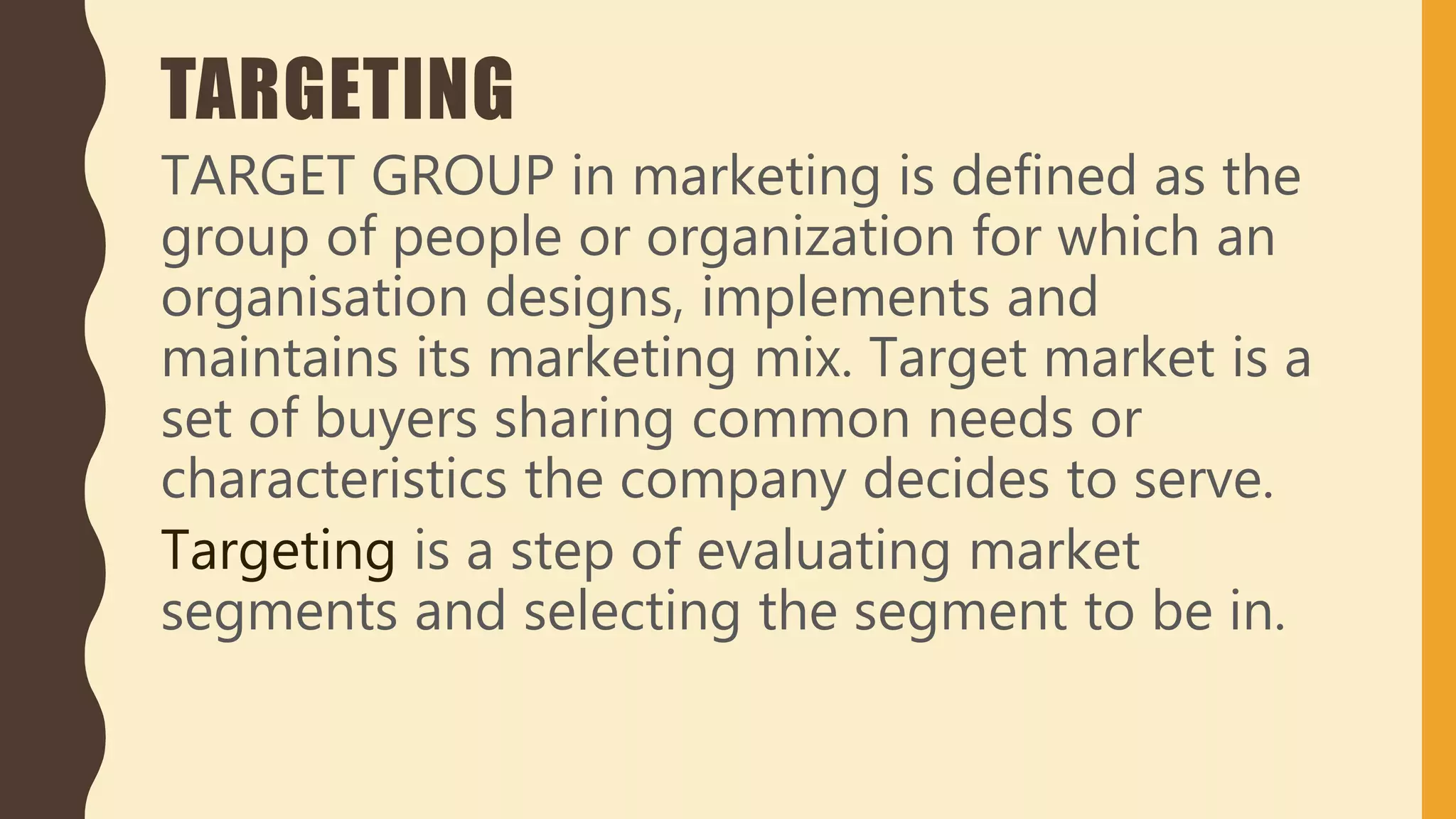 TARGETING
TARGET GROUP in marketing is defined as the
group of people or organization for which an
organisation designs, implements and
maintains its marketing mix. Target market is a
set of buyers sharing common needs or
characteristics the company decides to serve.
Targeting is a step of evaluating market
segments and selecting the segment to be in.
 