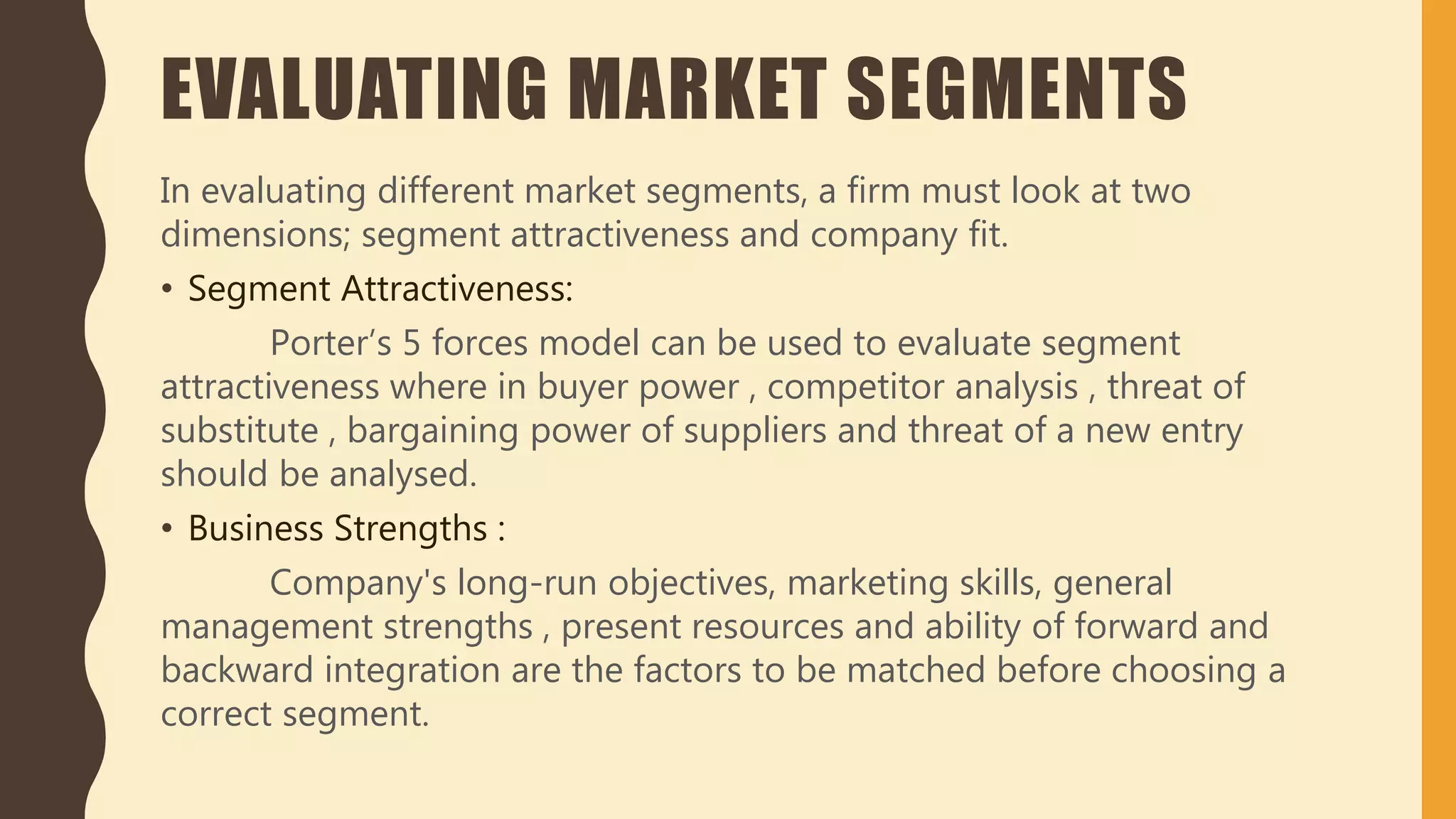 EVALUATING MARKET SEGMENTS
In evaluating different market segments, a firm must look at two
dimensions; segment attractiveness and company fit.
• Segment Attractiveness:
Porter’s 5 forces model can be used to evaluate segment
attractiveness where in buyer power , competitor analysis , threat of
substitute , bargaining power of suppliers and threat of a new entry
should be analysed.
• Business Strengths :
Company's long-run objectives, marketing skills, general
management strengths , present resources and ability of forward and
backward integration are the factors to be matched before choosing a
correct segment.
 