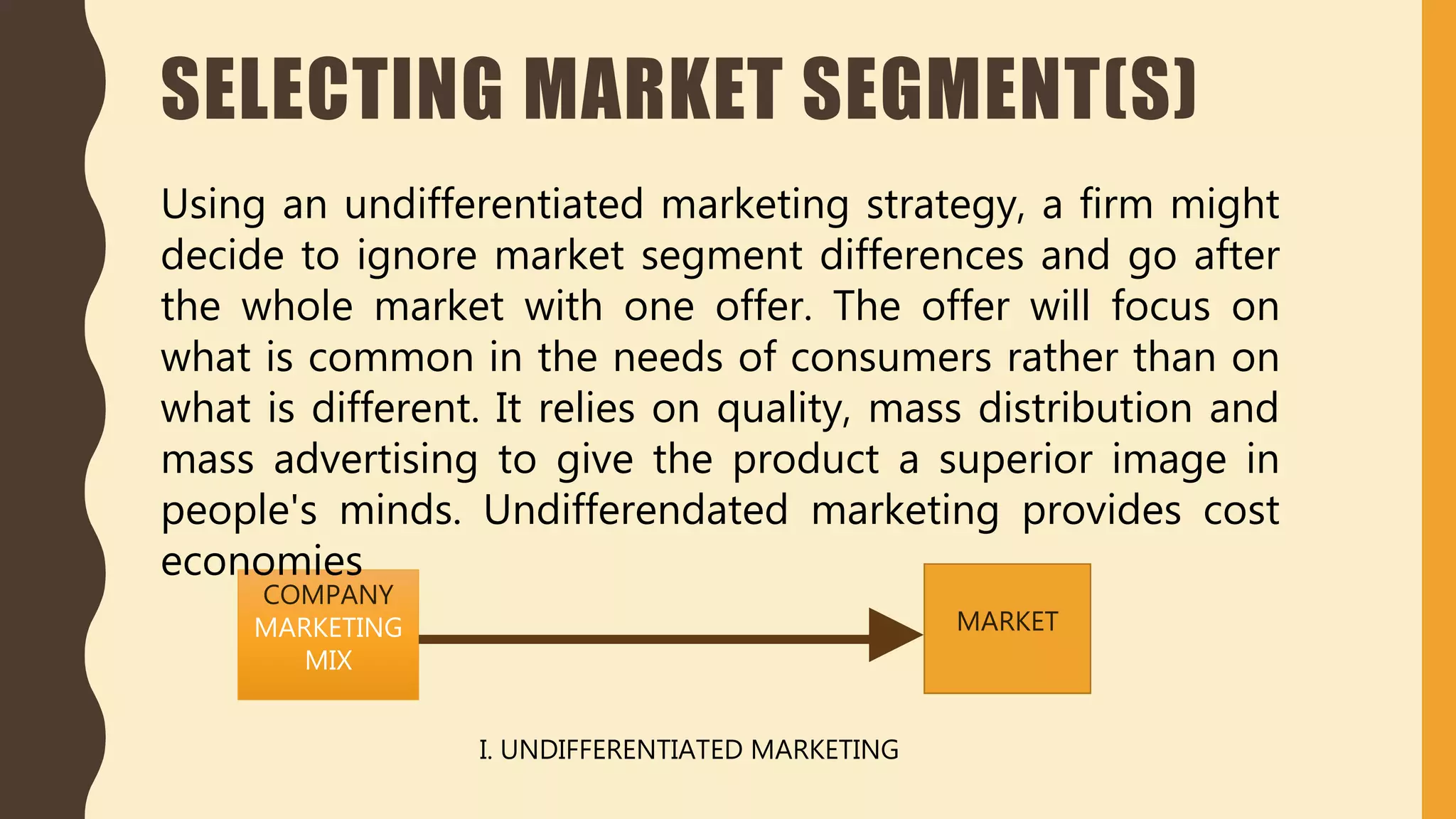 SELECTING MARKET SEGMENT(S)
COMPANY
MARKETING
MIX
MARKET
I. UNDIFFERENTIATED MARKETING
Using an undifferentiated marketing strategy, a firm might
decide to ignore market segment differences and go after
the whole market with one offer. The offer will focus on
what is common in the needs of consumers rather than on
what is different. It relies on quality, mass distribution and
mass advertising to give the product a superior image in
people's minds. Undifferendated marketing provides cost
economies
 