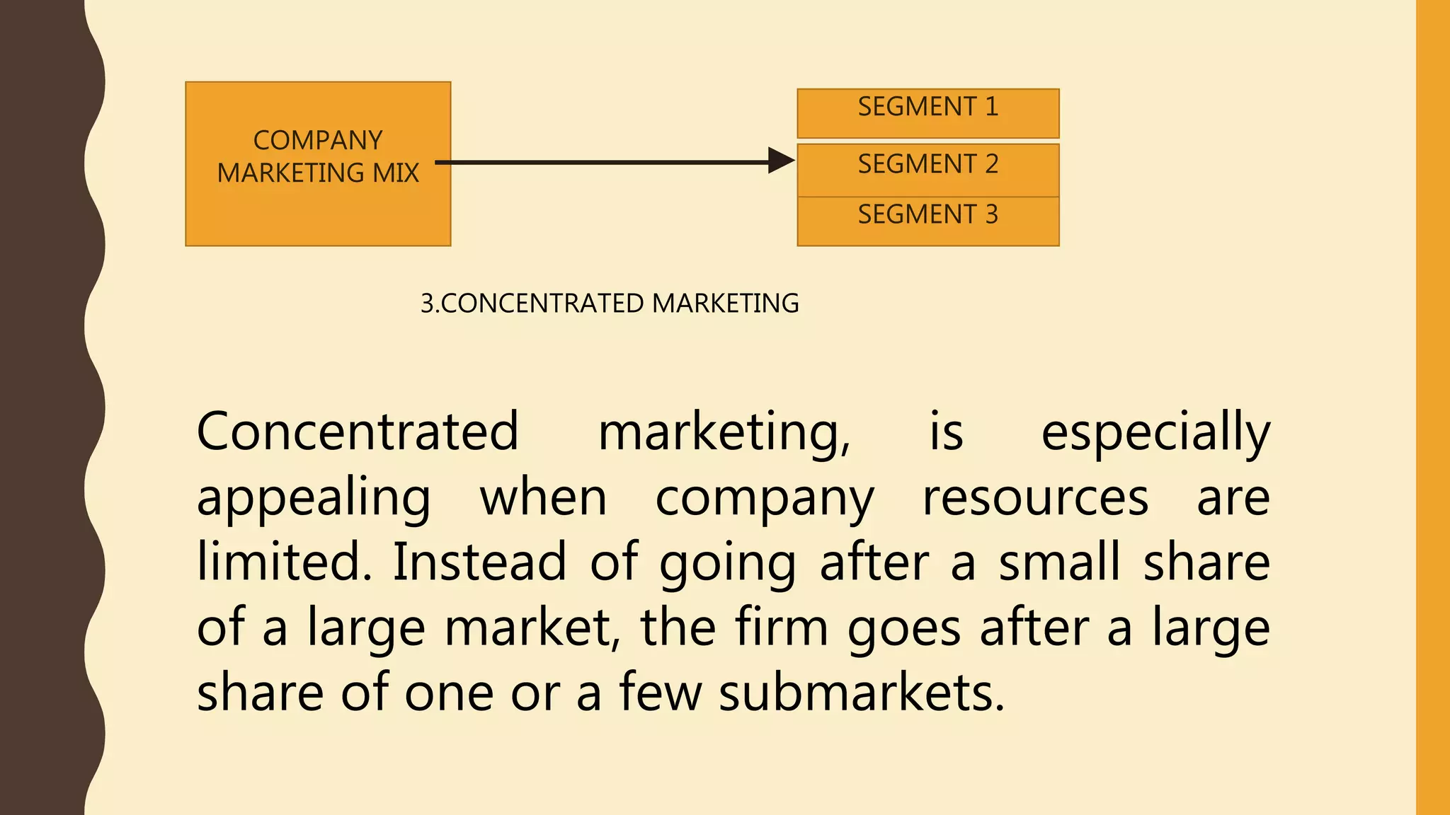 COMPANY
MARKETING MIX
SEGMENT 1
SEGMENT 2
SEGMENT 3
3.CONCENTRATED MARKETING
Concentrated marketing, is especially
appealing when company resources are
limited. Instead of going after a small share
of a large market, the firm goes after a large
share of one or a few submarkets.
 