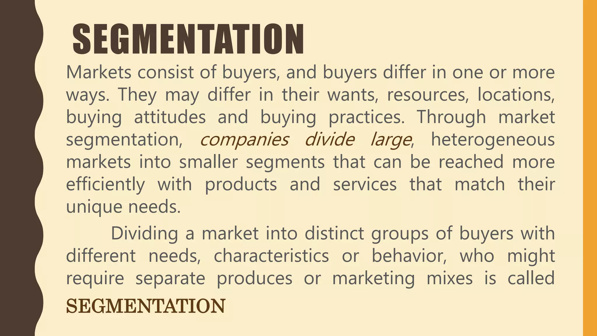SEGMENTATION
Markets consist of buyers, and buyers differ in one or more
ways. They may differ in their wants, resources, locations,
buying attitudes and buying practices. Through market
segmentation, companies divide large, heterogeneous
markets into smaller segments that can be reached more
efficiently with products and services that match their
unique needs.
Dividing a market into distinct groups of buyers with
different needs, characteristics or behavior, who might
require separate produces or marketing mixes is called
SEGMENTATION
 