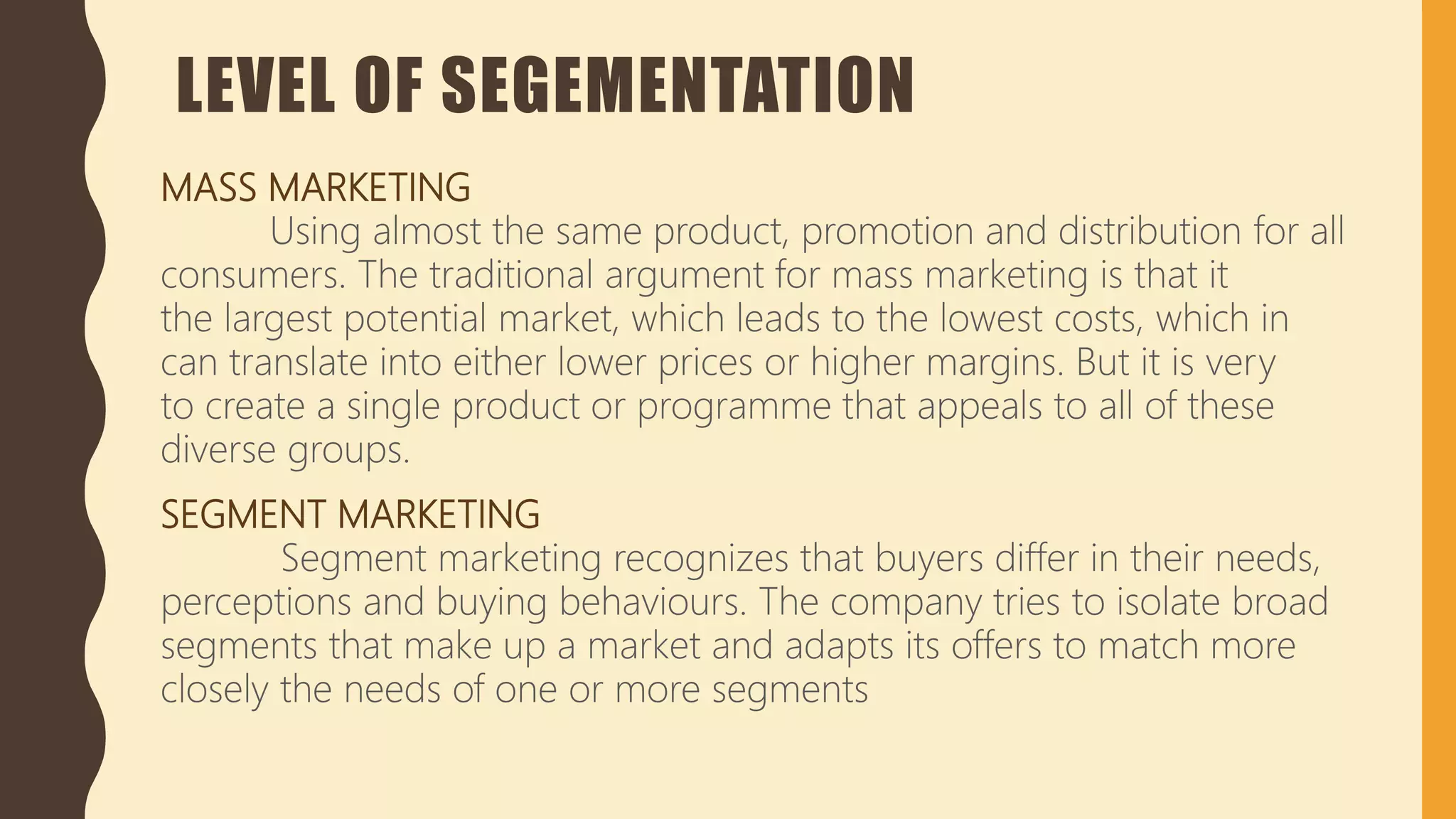 LEVEL OF SEGEMENTATION
MASS MARKETING
Using almost the same product, promotion and distribution for all
consumers. The traditional argument for mass marketing is that it
the largest potential market, which leads to the lowest costs, which in
can translate into either lower prices or higher margins. But it is very
to create a single product or programme that appeals to all of these
diverse groups.
SEGMENT MARKETING
Segment marketing recognizes that buyers differ in their needs,
perceptions and buying behaviours. The company tries to isolate broad
segments that make up a market and adapts its offers to match more
closely the needs of one or more segments
 