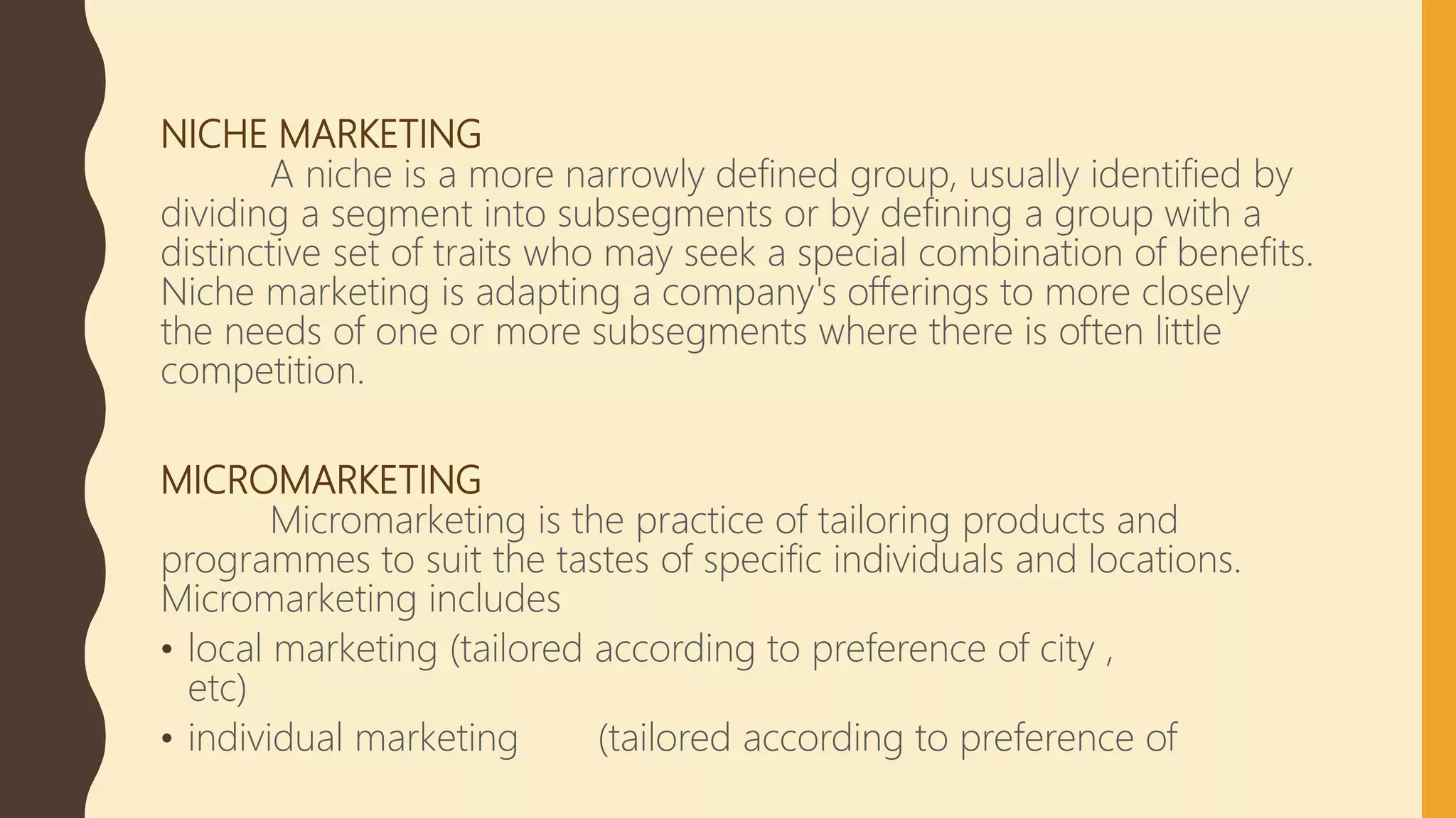 NICHE MARKETING
A niche is a more narrowly defined group, usually identified by
dividing a segment into subsegments or by defining a group with a
distinctive set of traits who may seek a special combination of benefits.
Niche marketing is adapting a company's offerings to more closely
the needs of one or more subsegments where there is often little
competition.
MICROMARKETING
Micromarketing is the practice of tailoring products and
programmes to suit the tastes of specific individuals and locations.
Micromarketing includes
• local marketing (tailored according to preference of city ,
etc)
• individual marketing (tailored according to preference of
 