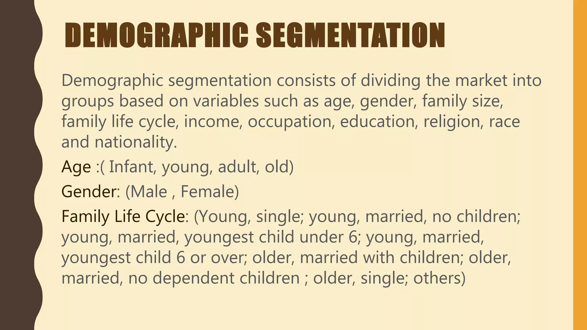 DEMOGRAPHIC SEGMENTATION
Demographic segmentation consists of dividing the market into
groups based on variables such as age, gender, family size,
family life cycle, income, occupation, education, religion, race
and nationality.
Age :( Infant, young, adult, old)
Gender: (Male , Female)
Family Life Cycle: (Young, single; young, married, no children;
young, married, youngest child under 6; young, married,
youngest child 6 or over; older, married with children; older,
married, no dependent children ; older, single; others)
 