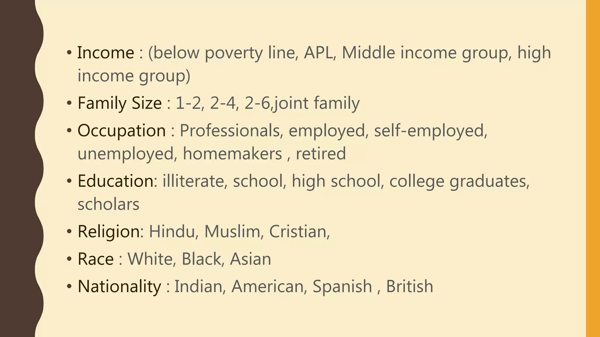 • Income : (below poverty line, APL, Middle income group, high
income group)
• Family Size : 1-2, 2-4, 2-6,joint family
• Occupation : Professionals, employed, self-employed,
unemployed, homemakers , retired
• Education: illiterate, school, high school, college graduates,
scholars
• Religion: Hindu, Muslim, Cristian,
• Race : White, Black, Asian
• Nationality : Indian, American, Spanish , British
 