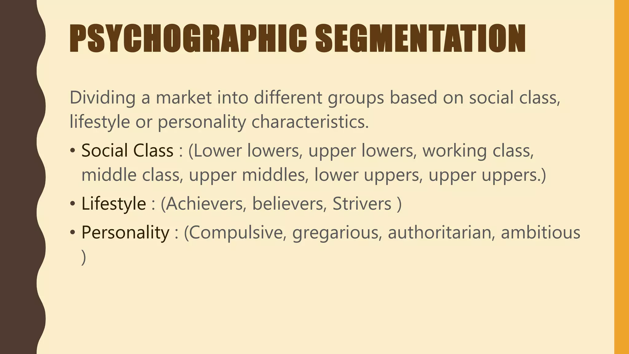 PSYCHOGRAPHIC SEGMENTATION
Dividing a market into different groups based on social class,
lifestyle or personality characteristics.
• Social Class : (Lower lowers, upper lowers, working class,
middle class, upper middles, lower uppers, upper uppers.)
• Lifestyle : (Achievers, believers, Strivers )
• Personality : (Compulsive, gregarious, authoritarian, ambitious
)
 