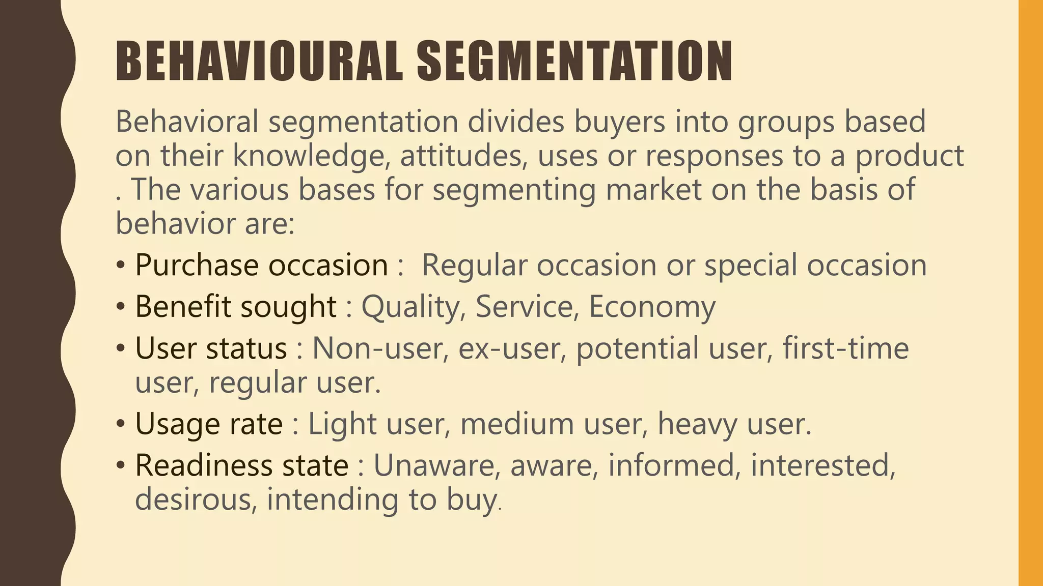 BEHAVIOURAL SEGMENTATION
Behavioral segmentation divides buyers into groups based
on their knowledge, attitudes, uses or responses to a product
. The various bases for segmenting market on the basis of
behavior are:
• Purchase occasion : Regular occasion or special occasion
• Benefit sought : Quality, Service, Economy
• User status : Non-user, ex-user, potential user, first-time
user, regular user.
• Usage rate : Light user, medium user, heavy user.
• Readiness state : Unaware, aware, informed, interested,
desirous, intending to buy.
 