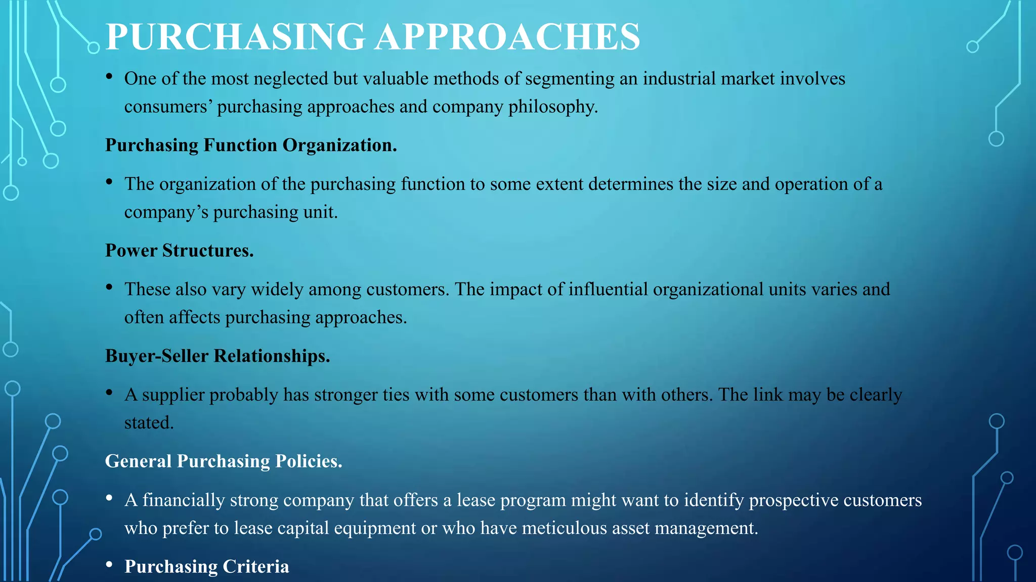 PURCHASING APPROACHES
• One of the most neglected but valuable methods of segmenting an industrial market involves
consumers’ purchasing approaches and company philosophy.
Purchasing Function Organization.
• The organization of the purchasing function to some extent determines the size and operation of a
company’s purchasing unit.
Power Structures.
• These also vary widely among customers. The impact of influential organizational units varies and
often affects purchasing approaches.
Buyer-Seller Relationships.
• A supplier probably has stronger ties with some customers than with others. The link may be clearly
stated.
General Purchasing Policies.
• A financially strong company that offers a lease program might want to identify prospective customers
who prefer to lease capital equipment or who have meticulous asset management.
• Purchasing Criteria
 