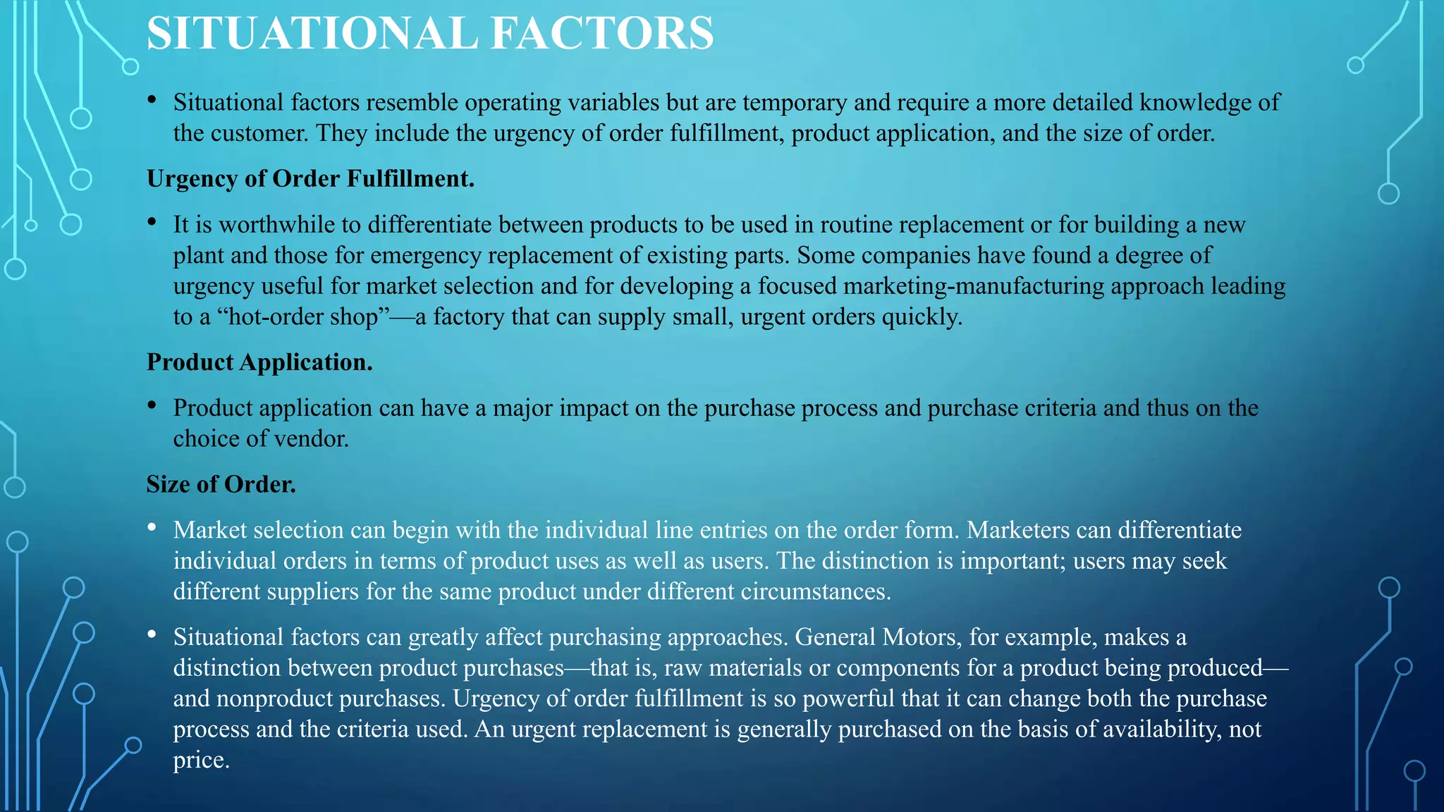 SITUATIONAL FACTORS
• Situational factors resemble operating variables but are temporary and require a more detailed knowledge of
the customer. They include the urgency of order fulfillment, product application, and the size of order.
Urgency of Order Fulfillment.
• It is worthwhile to differentiate between products to be used in routine replacement or for building a new
plant and those for emergency replacement of existing parts. Some companies have found a degree of
urgency useful for market selection and for developing a focused marketing-manufacturing approach leading
to a “hot-order shop”—a factory that can supply small, urgent orders quickly.
Product Application.
• Product application can have a major impact on the purchase process and purchase criteria and thus on the
choice of vendor.
Size of Order.
• Market selection can begin with the individual line entries on the order form. Marketers can differentiate
individual orders in terms of product uses as well as users. The distinction is important; users may seek
different suppliers for the same product under different circumstances.
• Situational factors can greatly affect purchasing approaches. General Motors, for example, makes a
distinction between product purchases—that is, raw materials or components for a product being produced—
and nonproduct purchases. Urgency of order fulfillment is so powerful that it can change both the purchase
process and the criteria used. An urgent replacement is generally purchased on the basis of availability, not
price.
 